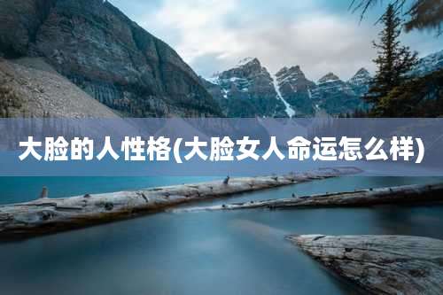 大脸的人性格(大脸女人命运怎么样)