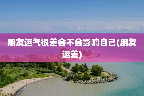 朋友运气很差会不会影响自己(朋友运差)