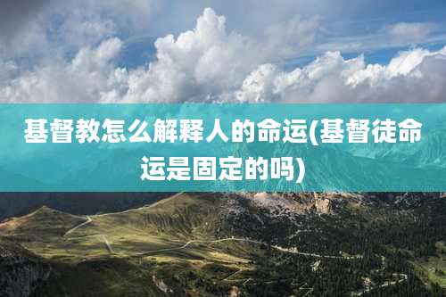 基督教怎么解释人的命运(基督徒命运是固定的吗)