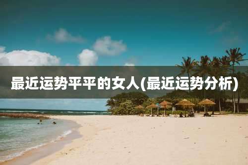 最近运势平平的女人(最近运势分析)