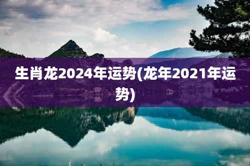生肖龙2024年运势(龙年2021年运势)