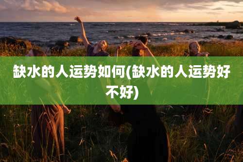 缺水的人运势如何(缺水的人运势好不好)