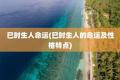 巳时生人命运(巳时生人的命运及性格特点)