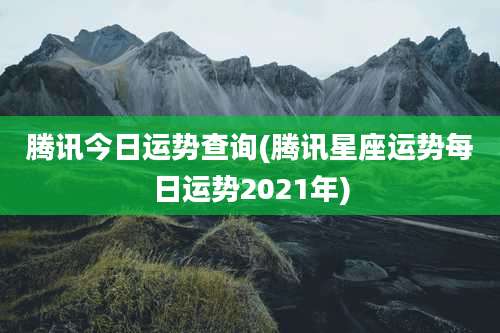 腾讯今日运势查询(腾讯星座运势每日运势2021年)