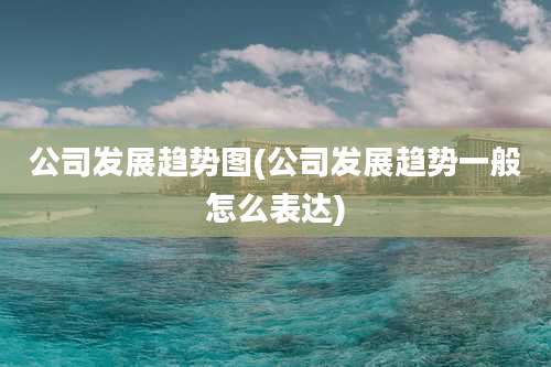 公司发展趋势图(公司发展趋势一般怎么表达)