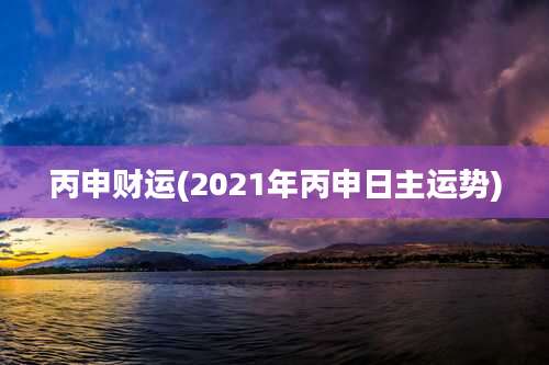 丙申财运(2021年丙申日主运势)