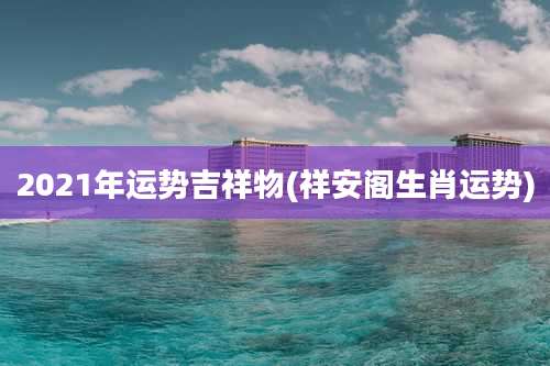 2021年运势吉祥物(祥安阁生肖运势)