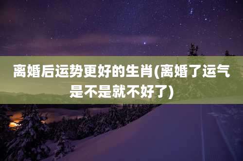 离婚后运势更好的生肖(离婚了运气是不是就不好了)