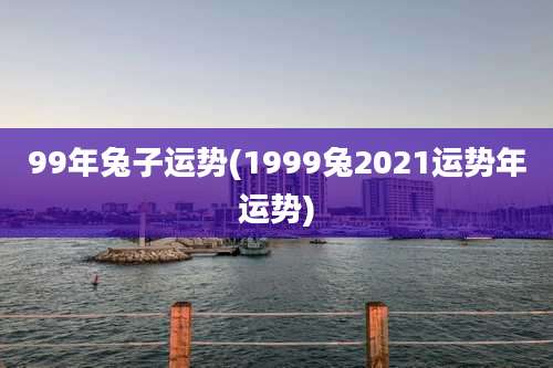 99年兔子运势(1999兔2021运势年运势)