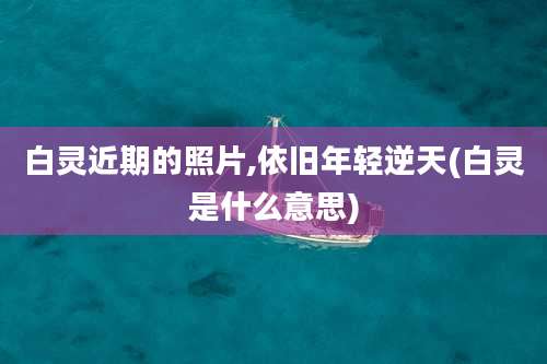 白灵近期的照片,依旧年轻逆天(白灵是什么意思)