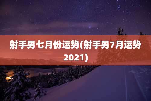 射手男七月份运势(射手男7月运势2021)