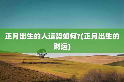 正月出生的人运势如何?(正月出生的财运)