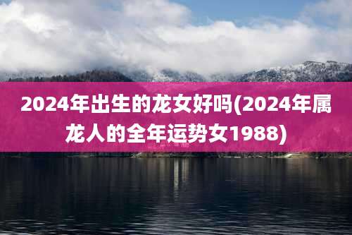 2024年出生的龙女好吗(2024年属龙人的全年运势女1988)