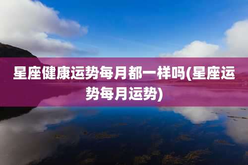星座健康运势每月都一样吗(星座运势每月运势)