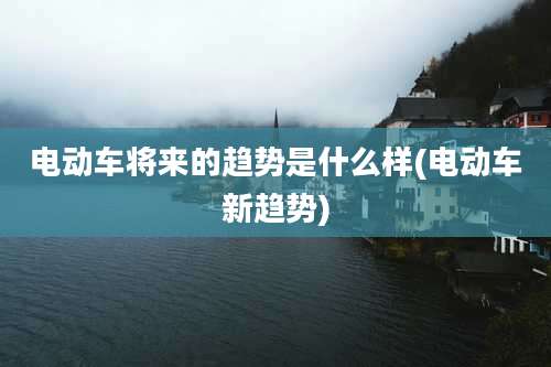 电动车将来的趋势是什么样(电动车新趋势)