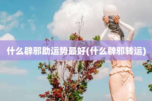 什么辟邪助运势最好(什么辟邪转运)