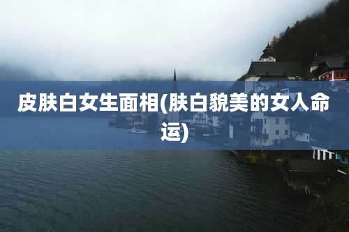 皮肤白女生面相(肤白貌美的女人命运)