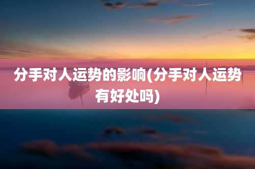 分手对人运势的影响(分手对人运势有好处吗)