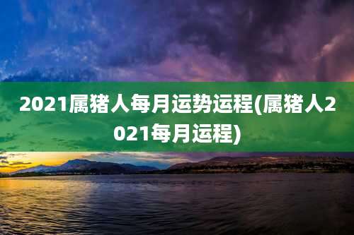 2021属猪人每月运势运程(属猪人2021每月运程)