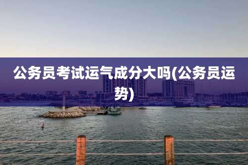 公务员考试运气成分大吗(公务员运势)