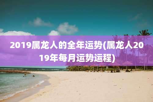 2019属龙人的全年运势(属龙人2019年每月运势运程)
