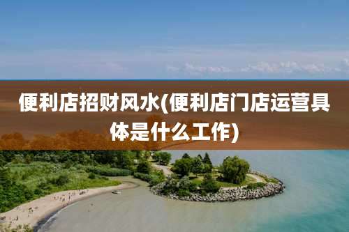 便利店招财风水(便利店门店运营具体是什么工作)