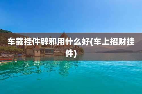 车载挂件辟邪用什么好(车上招财挂件)