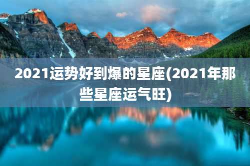 2021运势好到爆的星座(2021年那些星座运气旺)