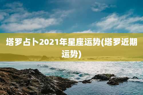 塔罗占卜2021年星座运势(塔罗近期运势)