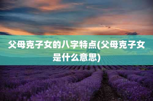 父母克子女的八字特点(父母克子女是什么意思)