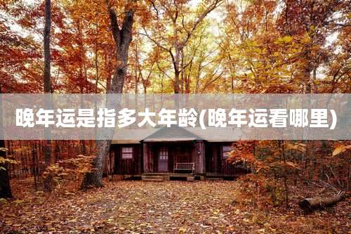 晚年运是指多大年龄(晚年运看哪里)