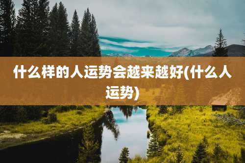 什么样的人运势会越来越好(什么人运势)