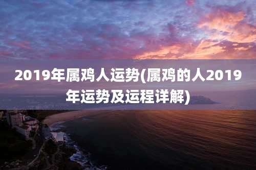 2019年属鸡人运势(属鸡的人2019年运势及运程详解)