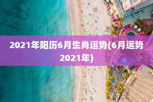 2021年阳历6月生肖运势(6月运势2021年)
