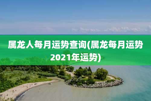 属龙人每月运势查询(属龙每月运势2021年运势)