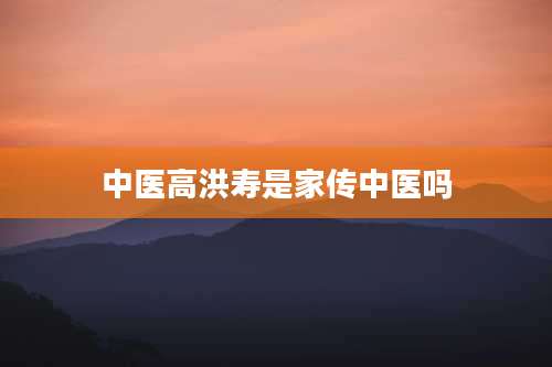 中医高洪寿是家传中医吗